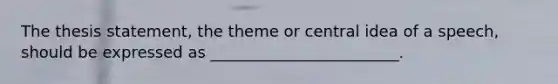 The thesis statement, the theme or central idea of a speech, should be expressed as ________________________.