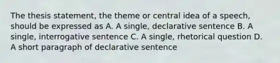 The thesis statement, the theme or central idea of a speech, should be expressed as A. A single, declarative sentence B. A single, interrogative sentence C. A single, rhetorical question D. A short paragraph of declarative sentence