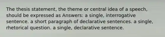 The thesis statement, the theme or central idea of a speech, should be expressed as Answers: a single, interrogative sentence. a short paragraph of declarative sentences. a single, rhetorical question. a single, declarative sentence.