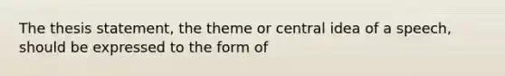 The thesis statement, the theme or central idea of a speech, should be expressed to the form of