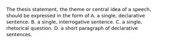 The thesis statement, the theme or central idea of a speech, should be expressed in the form of A. a single, declarative sentence. B. a single, interrogative sentence. C. a single, rhetorical question. D. a short paragraph of declarative sentences.