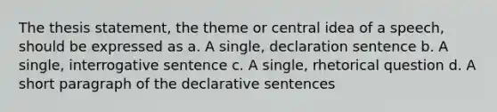 The thesis statement, the theme or central idea of a speech, should be expressed as a. A single, declaration sentence b. A single, interrogative sentence c. A single, rhetorical question d. A short paragraph of the declarative sentences