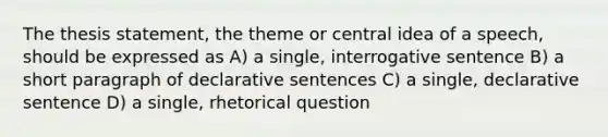 The thesis statement, the theme or central idea of a speech, should be expressed as A) a single, interrogative sentence B) a short paragraph of declarative sentences C) a single, declarative sentence D) a single, rhetorical question