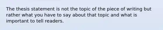 The thesis statement is not the topic of the piece of writing but rather what you have to say about that topic and what is important to tell readers.