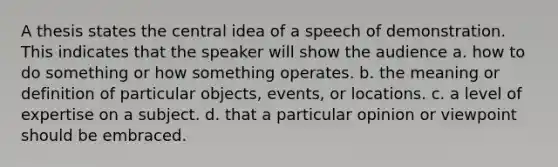 A thesis states the central idea of a speech of demonstration. This indicates that the speaker will show the audience a. how to do something or how something operates. b. the meaning or definition of particular objects, events, or locations. c. a level of expertise on a subject. d. that a particular opinion or viewpoint should be embraced.