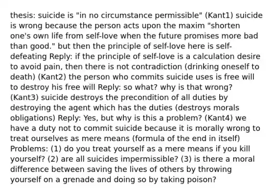 thesis: suicide is "in no circumstance permissible" (Kant1) suicide is wrong because the person acts upon the maxim "shorten one's own life from self-love when the future promises more bad than good." but then the principle of self-love here is self-defeating Reply: if the principle of self-love is a calculation desire to avoid pain, then there is not contradiction (drinking oneself to death) (Kant2) the person who commits suicide uses is free will to destroy his free will Reply: so what? why is that wrong? (Kant3) suicide destroys the precondition of all duties by destroying the agent which has the duties (destroys morals obligations) Reply: Yes, but why is this a problem? (Kant4) we have a duty not to commit suicide because it is morally wrong to treat ourselves as mere means (formula of the end in itself) Problems: (1) do you treat yourself as a mere means if you kill yourself? (2) are all suicides impermissible? (3) is there a moral difference between saving the lives of others by throwing yourself on a grenade and doing so by taking poison?