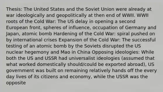 Thesis: The United States and the Soviet Union were already at war ideologically and geopolitically at then end of WWII. WWII roots of the Cold War: The US delay in opening a second European front, spheres of influence, occupation of Germany and Japan, atomic bomb Hardening of the Cold War: spiral pushed on by international crises Expansion of the Cold War: The successful testing of an atomic bomb by the Soviets disrupted the US nuclear hegemony and Mao in China Opposing ideologies: While both the US and USSR had universalist ideologies (assumed that what worked domestically should/could be exported abroad), US government was built on remaining relatively hands off the every day lives of its citizens and economy, while the USSR was the opposite