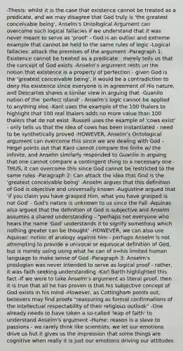 -Thesis: whilst it is the case that existence cannot be treated as a predicate, and we may disagree that God truly is 'the greatest conceivable being', Anselm's Ontological Argument can overcome such logical fallacies if we understand that it was never meant to serve as 'proof' - God is an outlier and extreme example that cannot be held to the same rules of logic -Logical fallacies: attack the premises of the argument -Paragraph 1: Existence cannot be treated as a predicate - merely tells us that the concept of God exists -Anselm's argument rests on the notion that existence is a property of perfection - given God is the 'greatest conceivable being', it would be a contradiction to deny His existence since everyone is in agreement of His nature, and Descartes shares a similar view in arguing that -Guanilo notion of the 'perfect island' - Anselm's logic cannot be applied to anything else -Kant uses the example of the 100 thalers to highlight that 100 real thalers adds no more value than 100 thalers that do not exist -Russell uses the example of 'cows exist' - only tells us that the idea of cows has been instantiated - need to be synthetically proved -HOWEVER, Anselm's Ontological argument can overcome this since we are dealing with God - Hegel points out that Kant cannot compare the finite w/ the infinite, and Anselm similarly responded to Guanilo in arguing that one cannot compare a contingent thing to a necessary one - THUS, it can overcome this since God cannot be restricted to the same rules -Paragraph 2: Can attack the idea that God is the 'greatest conceivable being' -Anselm argues that this definition of God is objective and universally known -Augustine argued that 'if you claim you have grasped Him, what you have grasped is not God' - God's nature is unknown to us since the Fall -Aquinas also argued that the definition of God is subjective and Anselm assumes a shared understanding - "perhaps not everyone who hears the name 'God' understands it to signify something which nothing greater can be thought' -HOWEVER, we can also use Aquinas' notion of analogy against him - perhaps Anselm is not attempting to provide a univocal or equivocal definition of God, but is merely using using what he can of o=his limited human language to make sense of God -Paragraph 3: Anselm's proslogian was never intended to serve as logical proof - rather, it was faith seeking understanding -Karl Barth highlighted this fact -If we were to take Anselm's argument as literal proof, then it is true that all he has proven is that his subjective concept of God exists in his mind -However, as Cottingham points out, believers may find proofs "reassuring as formal confirmations of the intellectual respectability of their religious outlook" -One already needs to have taken a so-called 'leap of faith' to understand Anselm's argument -Hume: reason is a slave to passions - we rarely think like scientists, we let our emotions drive us but it gives us the impression that some things are cognitive when really it is just our emotions driving our attitudes