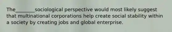 The________sociological perspective would most likely suggest that multinational corporations help create social stability within a society by creating jobs and global enterprise.