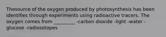 Thesource of the oxygen produced by photosynthesis has been identifies through experiments using radioactive tracers. The oxygen comes from _________ -carbon dioxide -light -water -glucose -radiosotopes