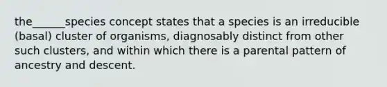 the______species concept states that a species is an irreducible (basal) cluster of organisms, diagnosably distinct from other such clusters, and within which there is a parental pattern of ancestry and descent.