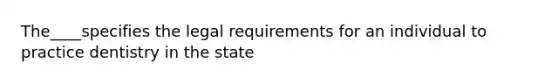 The____specifies the legal requirements for an individual to practice dentistry in the state