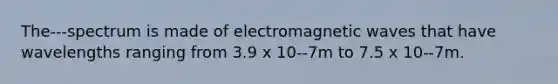 The---spectrum is made of electromagnetic waves that have wavelengths ranging from 3.9 x 10--7m to 7.5 x 10--7m.