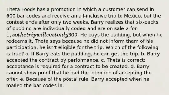 Theta Foods has a promotion in which a customer can send in 600 bar codes and receive an all-inclusive trip to Mexico, but the contest ends after only two weeks. Barry realizes that six-packs of pudding are individually coded and are on sale 2-for-1, so the trip will cost only300. He buys the pudding, but when he redeems it, Theta says because he did not inform them of his participation, he isn't eligible for the trip. Which of the following is true? a. If Barry eats the pudding, he can get the trip. b. Barry accepted the contract by performance. c. Theta is correct; acceptance is required for a contract to be created. d. Barry cannot show proof that he had the intention of accepting the offer. e. Because of the postal rule, Barry accepted when he mailed the bar codes in.