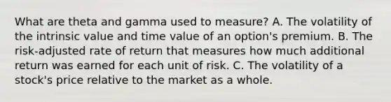 What are theta and gamma used to measure? A. The volatility of the intrinsic value and time value of an option's premium. B. The risk-adjusted rate of return that measures how much additional return was earned for each unit of risk. C. The volatility of a stock's price relative to the market as a whole.