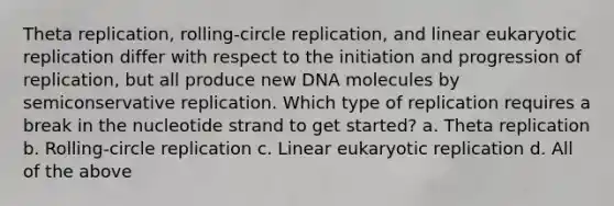 Theta replication, rolling-circle replication, and linear eukaryotic replication differ with respect to the initiation and progression of replication, but all produce new DNA molecules by semiconservative replication. Which type of replication requires a break in the nucleotide strand to get started? a. Theta replication b. Rolling-circle replication c. Linear eukaryotic replication d. All of the above