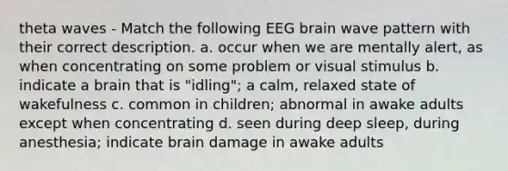 theta waves - Match the following EEG brain wave pattern with their correct description. a. occur when we are mentally alert, as when concentrating on some problem or visual stimulus b. indicate a brain that is "idling"; a calm, relaxed state of wakefulness c. common in children; abnormal in awake adults except when concentrating d. seen during deep sleep, during anesthesia; indicate brain damage in awake adults