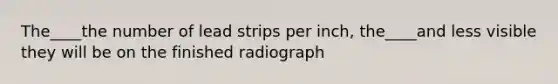 The____the number of lead strips per inch, the____and less visible they will be on the finished radiograph