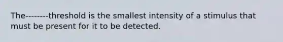 The--------threshold is the smallest intensity of a stimulus that must be present for it to be detected.