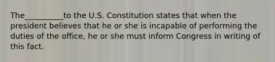 The__________to the U.S. Constitution states that when the president believes that he or she is incapable of performing the duties of the office, he or she must inform Congress in writing of this fact.