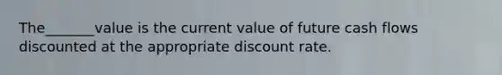 The_______value is the current value of future cash flows discounted at the appropriate discount rate.