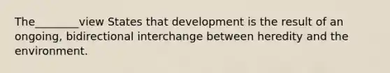 The________view States that development is the result of an ongoing, bidirectional interchange between heredity and the environment.