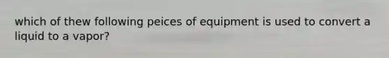 which of thew following peices of equipment is used to convert a liquid to a vapor?