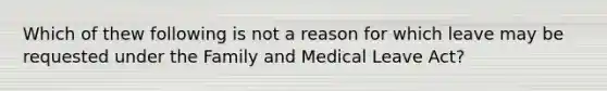 Which of thew following is not a reason for which leave may be requested under the Family and Medical Leave Act?