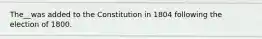 The__was added to the Constitution in 1804 following the election of 1800.