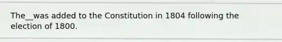 The__was added to the Constitution in 1804 following the election of 1800.