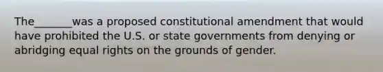 The_______was a proposed constitutional amendment that would have prohibited the U.S. or state governments from denying or abridging equal rights on the grounds of gender.