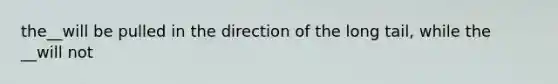 the__will be pulled in the direction of the long tail, while the __will not