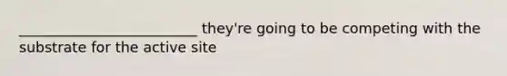 _________________________ they're going to be competing with the substrate for the active site