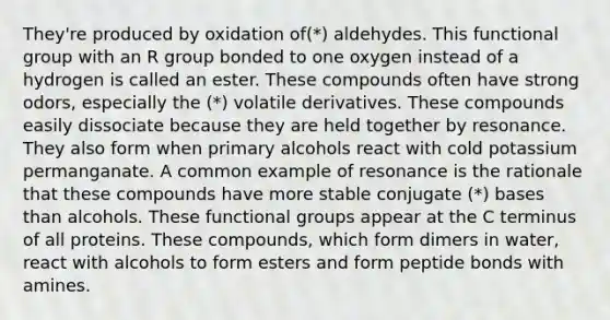 They're produced by oxidation of(*) aldehydes. This functional group with an R group bonded to one oxygen instead of a hydrogen is called an ester. These compounds often have strong odors, especially the (*) volatile derivatives. These compounds easily dissociate because they are held together by resonance. They also form when primary alcohols react with cold potassium permanganate. A common example of resonance is the rationale that these compounds have more stable conjugate (*) bases than alcohols. These functional groups appear at the C terminus of all proteins. These compounds, which form dimers in water, react with alcohols to form esters and form peptide bonds with amines.