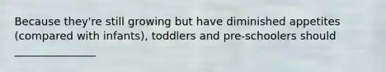 Because they're still growing but have diminished appetites (compared with infants), toddlers and pre-schoolers should _______________