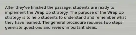 After they've finished the passage, students are ready to implement the Wrap Up strategy. The purpose of the Wrap Up strategy is to help students to understand and remember what they have learned. The general procedure requires two steps: generate questions and review important ideas.