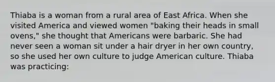 Thiaba is a woman from a rural area of East Africa. When she visited America and viewed women "baking their heads in small ovens," she thought that Americans were barbaric. She had never seen a woman sit under a hair dryer in her own country, so she used her own culture to judge American culture. Thiaba was practicing: