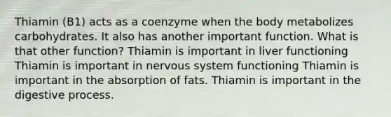 Thiamin (B1) acts as a coenzyme when the body metabolizes carbohydrates. It also has another important function. What is that other function? Thiamin is important in liver functioning Thiamin is important in nervous system functioning Thiamin is important in the absorption of fats. Thiamin is important in the digestive process.