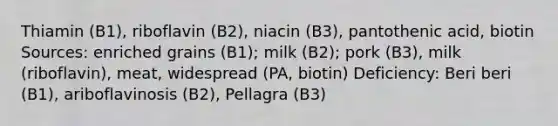 Thiamin (B1), riboflavin (B2), niacin (B3), pantothenic acid, biotin Sources: enriched grains (B1); milk (B2); pork (B3), milk (riboflavin), meat, widespread (PA, biotin) Deficiency: Beri beri (B1), ariboflavinosis (B2), Pellagra (B3)