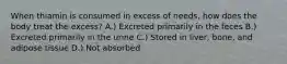 When thiamin is consumed in excess of needs, how does the body treat the excess? A.) Excreted primarily in the feces B.) Excreted primarily in the urine C.) Stored in liver, bone, and adipose tissue D.) Not absorbed