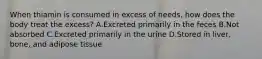 When thiamin is consumed in excess of needs, how does the body treat the excess? A.Excreted primarily in the feces B.Not absorbed C.Excreted primarily in the urine D.Stored in liver, bone, and adipose tissue