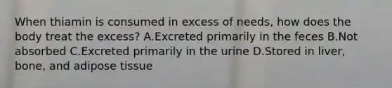 When thiamin is consumed in excess of needs, how does the body treat the excess? A.Excreted primarily in the feces B.Not absorbed C.Excreted primarily in the urine D.Stored in liver, bone, and adipose tissue