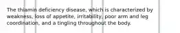 The thiamin deficiency disease, which is characterized by weakness, loss of appetite, irritability, poor arm and leg coordination, and a tingling throughout the body.