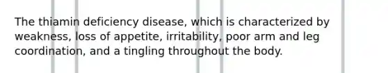 The thiamin deficiency disease, which is characterized by weakness, loss of appetite, irritability, poor arm and leg coordination, and a tingling throughout the body.