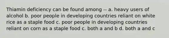 Thiamin deficiency can be found among -- a. heavy users of alcohol b. poor people in developing countries reliant on white rice as a staple food c. poor people in developing countries reliant on corn as a staple food c. both a and b d. both a and c