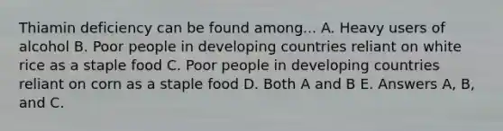 Thiamin deficiency can be found among... A. Heavy users of alcohol B. Poor people in developing countries reliant on white rice as a staple food C. Poor people in developing countries reliant on corn as a staple food D. Both A and B E. Answers A, B, and C.