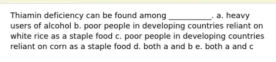 Thiamin deficiency can be found among ___________. a. heavy users of alcohol b. poor people in developing countries reliant on white rice as a staple food c. poor people in developing countries reliant on corn as a staple food d. both a and b e. both a and c