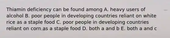 Thiamin deficiency can be found among A. heavy users of alcohol B. poor people in developing countries reliant on white rice as a staple food C. poor people in developing countries reliant on corn as a staple food D. both a and b E. both a and c