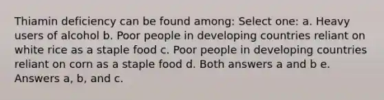 Thiamin deficiency can be found among: Select one: a. Heavy users of alcohol b. Poor people in developing countries reliant on white rice as a staple food c. Poor people in developing countries reliant on corn as a staple food d. Both answers a and b e. Answers a, b, and c.