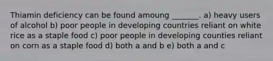 Thiamin deficiency can be found amoung _______. a) heavy users of alcohol b) poor people in developing countries reliant on white rice as a staple food c) poor people in developing counties reliant on corn as a staple food d) both a and b e) both a and c